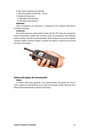 2. peso 350 gr potencia de salida 1W,
   3. Vida de la batería 5/5/90 (1W). > 18 Hrs
   4. Bandas de frecuencia:
     a) 380-400 & 410-430 MHz
     b) 410-380 & 450-470 MHz
   materiales
   están compuestos por polímeros y composición para equipos electrónicos,
(materiales líquidos)
   confección
   esta conformado por perilla rotativa, botón oFF on, ptt, teclas de navegación,
teclas de llamadas, teclado alfa numérico, tecla de emergencia, led multicolor,
teclas auxiliares, tecla de corte de llamadas, altavoz dúplex, conector de cargador,
conector auxiliar, micrófono dúplex, conexión de antena y conector de accesorio
de audio manos libres




antena del equipo de comunicación
   objeto
   la antena debe estar ajustada a los requerimientos del equipo de comuni-
cación según las características de la onda en el ámbito político territorial de la
policía nacional Bolivariana, estadal y Municipal.




Consejo General de PoliCía                                                       187
 
