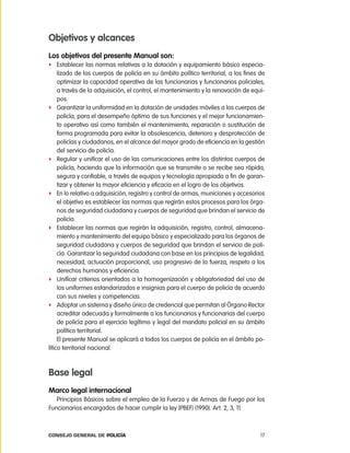 objetivos y alcances
los objetivos del presente manual son:
f establecer las normas relativas a la dotación y equipamiento básico especia-
     lizado de los cuerpos de policía en su ámbito político territorial, a los fines de
     optimizar la capacidad operativa de las funcionarias y funcionarios policiales,
     a través de la adquisición, el control, el mantenimiento y la renovación de equi-
     pos.
f Garantizar la uniformidad en la dotación de unidades móviles a los cuerpos de
     policía, para el desempeño óptimo de sus funciones y el mejor funcionamien-
     to operativo así como también el mantenimiento, reparación o sustitución de
     forma programada para evitar la obsolescencia, deterioro y desprotección de
     policías y ciudadanos, en el alcance del mayor grado de eficiencia en la gestión
     del servicio de policía.
f regular y unificar el uso de las comunicaciones entre los distintos cuerpos de
     policía, haciendo que la información que se transmite o se recibe sea rápida,
     segura y confiable, a través de equipos y tecnología apropiada a fin de garan-
     tizar y obtener la mayor eficiencia y eficacia en el logro de los objetivos.
f en lo relativo a adquisición, registro y control de armas, municiones y accesorios
     el objetivo es establecer las normas que regirán estos procesos para los órga-
     nos de seguridad ciudadana y cuerpos de seguridad que brindan el servicio de
     policía.
f establecer las normas que regirán la adquisición, registro, control, almacena-
     miento y mantenimiento del equipo básico y especializado para los órganos de
     seguridad ciudadana y cuerpos de seguridad que brindan el servicio de poli-
     cía. Garantizar la seguridad ciudadana con base en los principios de legalidad,
     necesidad, actuación proporcional, uso progresivo de la fuerza, respeto a los
     derechos humanos y eficiencia.
f Unificar criterios orientados a la homogenización y obligatoriedad del uso de
     los uniformes estandarizados e insignias para el cuerpo de policía de acuerdo
     con sus niveles y competencias.
f adoptar un sistema y diseño único de credencial que permitan al Órgano rector
     acreditar adecuada y formalmente a los funcionarios y funcionarias del cuerpo
     de policía para el ejercicio legítimo y legal del mandato policial en su ámbito
     político territorial.
     el presente Manual se aplicará a todos los cuerpos de policía en el ámbito po-
lítico territorial nacional.



Base legal
marco legal internacional
   principios Básicos sobre el empleo de la Fuerza y de armas de Fuego por los
Funcionarios encargados de hacer cumplir la ley (pBeF) (1990). art. 2, 3, 11.



Consejo General de PoliCía                                                           17
 