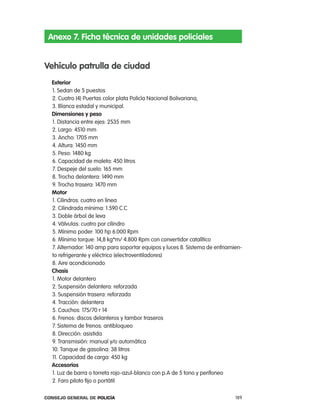 anexo 7. Ficha técnica de unidades policiales


Vehículo patrulla de ciudad
  exterior
  1. Sedan de 5 puestos
  2. cuatro (4) puertas color plata policía nacional Bolivariana,
  3. Blanca estadal y municipal.
  dimensiones y peso
  1. Distancia entre ejes: 2535 mm
  2. largo: 4510 mm
  3. ancho: 1705 mm
  4. altura: 1450 mm
  5. peso: 1480 kg
  6. capacidad de maleta: 450 litros
  7. Despeje del suelo: 165 mm
  8. trocha delantera: 1490 mm
  9. trocha trasera: 1470 mm
  motor
  1. cilindros: cuatro en linea
  2. cilindrada mínima: 1.590 c.c
  3. Doble árbol de leva
  4. Válvulas: cuatro por cilindro
  5. Mínimo poder: 100 hp 6.000 rpm
  6. Mínimo torque: 14,8 kg*m/ 4.800 rpm con convertidor catalítico
  7. alternador: 140 amp para soportar equipos y luces 8. Sistema de enfriamien-
  to refrigerante y eléctrico (electroventiladores)
  8. aire acondicionado
  chasis
  1. Motor delantero
  2. Suspensión delantera: reforzada
  3. Suspensión trasera: reforzada
  4. tracción: delantera
  5. cauchos: 175/70 r 14
  6. Frenos: discos delanteros y tambor traseros
  7. Sistema de frenos: antibloqueo
  8. Dirección: asistida
  9. transmisión: manual y/o automática
  10. tanque de gasolina: 38 litros
  11. capacidad de carga: 450 kg
  accesorios
  1. luz de barra o torreta rojo-azul-blanco con p.a de 5 tono y perifoneo
  2. Faro piloto fijo o portátil

Consejo General de PoliCía                                                   189
 