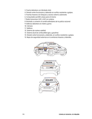 3. puerta delantera con blindado aaa
      4. División entre funcionario y detenido en acrílico resistente a golpes
      5. puertas traseras con bloqueo y acceso externo solamente
      6. computador portátil y base para el mismo
      7. radio transmisor UHF o VHF con antena
      8. rotulado a convenir al comité estándares de la policía nacional
      9. Defensa delantera en metal y goma
      10. cámara
      11. teléfono
      12. Sistema de rastreo satelital
      13. Sistema dual de combustible (gas y gasolina)
      14. División entre funcionario y detenido, en acrílico resistente a golpes.
      15. rejas de seguridad externas en la ventanas traseras y laterales.




190                                                       Consejo General de PoliCía
 