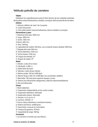 Vehículo patrulla de carretera
   objeto
   establecer las especificaciones para la ficha técnica de las unidades policiales
de la policía nacional bolivariana, estadal, municipal, vehículo patrulla de carretera.
   exterior
   1. Vehículo utilitario de nivel 1 de 5 puestos
   2. cuatro (4) puertas.
   3. color plata policía nacional bolivariana, blanca estadal y municipal.
   dimensiones y peso
   1. Distancia entre ejes: 2690 mm
   2. largo: 4520 mm
   3. ancho: 1855 mm
   4 altura: 1695 mm
   5. peso: 1564 kg
   6. capacidad de maleta: 450 litros, con el asiento trasero abatido 1380 litros
   7. Despeje del suelo 206 mm
   8. trocha delantera: 1545 mm
   9. trocha trasera: 1550 mm
   10. ángulo de entrada: 27º
   11. ángulo de salida: 31º
   motor
   1. cilindro: cuatro (4) en linea
   2. cilindrada: 2.488 c.c.
   3. Doble árbol de levas
   4. Válvulas: cuatro (4) por cilindro
   5. Mínimo poder: 120 hp 6.000 rpm
   6. Mínimo torque: 226 n/m 4.400 rpm con convertidor catalítico
   7. alternador: 140 amp para soportar equipos y luces
   8. Sistema de enfriamiento refrigerante y eléctrico (electroventiladores)
   9. aire acondicionado.
   chasis
   1. Motor delantero
   2. Suspensión independiente en las cuatro ruedas
   3. Suspensión delantera: reforzada
   4. Suspensión trasera: reforzada
   5. tracción: 4 x 2 y/o 4 x 4
   6. cauchos: 225/60 r 17
   7. Frenos: discos delanteros y tambores traseros
   8. Sistema de frenos: antibloqueo
   9. transmisión: manual y/o automática
   10. tanque de gasolina: 42 litros
   11. capacidad de carga: 480 kg
   accesorios
   1. luz de barra o torreta rojo-azul-blanco

Consejo General de PoliCía                                                          191
 