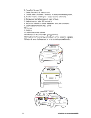 2. Faro piloto fijo o portátil
      3. puerta delantera con blindado aaa
      4. División entre funcionario y detenido, en acrílico resistente a golpes.
      5. puertas traseras con bloqueo y acceso externo solamente.
      6. computador portátil con soporte para vehículo.
      7. radio transmisor uhf o vhf con antena
      8. rotulado a convenir al comité estándares de la policía nacional.
      9. Defensa delantera en metal y goma
      10. cámara
      11. teléfono
      12. Sistema de rastreo satelital
      13. Sistema dual de combustible (gas y gasolina)
      14. División entre funcionario y detenido, en acrílico resistente a golpes.
      15. rejas de seguridad externas en la ventanas traseras y laterales.




192                                                       Consejo General de PoliCía
 