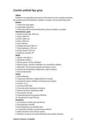 camión policial tipo grúa
   objeto
   establecer las especificaciones para la ficha técnica de las unidades policiales
de la policía nacional bolivariana, estadal, municipal, camión policial tipo grúa.
   exterior
   1. camión de carga ligero
   2. capacidad 3 personas
   3. color plata policía nacional bolivariana, blanca estadal y municipal.
   dimensiones y peso
   1. Distancia entre ejes: 4102 mm
   2. largo: 6398 mm
   3. ancho: 2026 mm
   4. altura: 1943 mm
   5. peso: 2907 kg
   6. Despeje del suelo: 280 mm
   7. trocha delantera: 1725 mm
   8. trocha trasera: 1725 mm
   9. ángulo de entrada: 27º
   motor
   1. cilindro: ocho (8) en v
   2. cilindrada: 6.000 cc
   3. Mínimo poder: 312 hp 4.600 rpm
   4. Mínimo torque: 320 lb.Ft 4.400 rpm con convertidor catalítico
   5. alternador: 145 amp para soporte de equipos y luces
   6. Sistema de enfriamiento refrigerante y aspa mecánica
   7. aire acondicionado
   chasis
   1. Motor delantero
   2. Suspensión delantera: independiente con espiral
   3. Suspensión trasera: ballesta multi hoja de dos etapas
   4. tracción: 4 x 2
   5. cauchos lt 245/75r16
   6. Frenos de discos delanteros y traseros
   7. Sistema de frenos antibloqueo (aBS)
   8. transmisión manual
   9. capacidad tanque de gasolina 189 litros
   10. capacidad de carga 2536 kg
   accesorios
   1. luz de barra o torreta rojo-azul-blanco
   2. Faro piloto fijo o portátil
   3. puerta delantera con blindado aaa
   4. computador portátil con soporte para vehículo
   5. radio transmisor uhf o vhf con antena
   6. rotulado a convenir al comité estándares de la policía nacional

Consejo General de PoliCía                                                      193
 