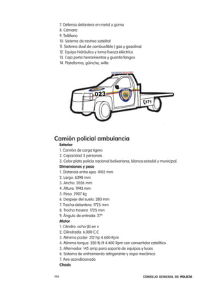 7. Defensa delantera en metal y goma
      8. cámara
      9. teléfono
      10. Sistema de rastreo satelital
      11. Sistema dual de combustible ( gas y gasolina)
      12. equipo hidráulico y toma fuerza eléctrico
      13. caja porta herramientas y guarda fangos
      14. plataforma, güinche, wille




camión policial ambulancia
      exterior
      1. camión de carga ligero
      2. capacidad 3 personas
      3. color plata policía nacional bolivariana, blanca estadal y municipal.
      dimensiones y peso
      1. Distancia entre ejes: 4102 mm
      2. largo: 6398 mm
      3. ancho: 2026 mm
      4. altura: 1943 mm
      5. peso: 2907 kg
      6. Despeje del suelo: 280 mm
      7. trocha delantera: 1725 mm
      8. trocha trasera: 1725 mm
      9. ángulo de entrada: 27º
      motor
      1. cilindro: ocho (8) en v
      2. cilindrada: 6.000 c.c
      3. Mínimo poder: 312 hp 4.600 rpm
      4. Mínimo torque: 320 lb.Ft 4.400 rpm con convertidor catalítico
      5. alternador: 145 amp para soporte de equipos y luces
      6. Sistema de enfriamiento refrigerante y aspa mecánica
      7. aire acondicionado
      chasis

194                                                       Consejo General de PoliCía
 