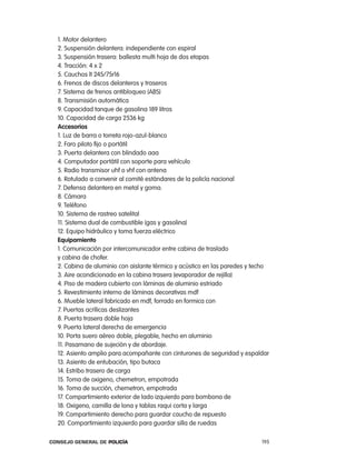 1. Motor delantero
  2. Suspensión delantera: independiente con espiral
  3. Suspensión trasera: ballesta multi hoja de dos etapas
  4. tracción: 4 x 2
  5. cauchos lt 245/75r16
  6. Frenos de discos delanteros y traseros
  7. Sistema de frenos antibloqueo (aBS)
  8. transmisión automática
  9. capacidad tanque de gasolina 189 litros
  10. capacidad de carga 2536 kg
  accesorios
  1. luz de barra o torreta rojo-azul-blanco
  2. Faro piloto fijo o portátil
  3. puerta delantera con blindado aaa
  4. computador portátil con soporte para vehículo
  5. radio transmisor uhf o vhf con antena
  6. rotulado a convenir al comité estándares de la policía nacional
  7. Defensa delantera en metal y goma.
  8. cámara
  9. teléfono
  10. Sistema de rastreo satelital
  11. Sistema dual de combustible (gas y gasolina)
  12. equipo hidráulico y toma fuerza eléctrico
  equipamiento
  1. comunicación por intercomunicador entre cabina de traslado
  y cabina de chofer.
  2. cabina de aluminio con aislante térmico y acústico en las paredes y techo
  3. aire acondicionado en la cabina trasera (evaporador de rejilla)
  4. piso de madera cubierto con láminas de aluminio estriado
  5. revestimiento interno de láminas decorativas mdf
  6. Mueble lateral fabricado en mdf, forrado en formica con
  7. puertas acrílicas deslizantes
  8. puerta trasera doble hoja
  9. puerta lateral derecha de emergencia
  10. porta suero aéreo doble, plegable, hecho en aluminio
  11. pasamano de sujeción y de abordaje.
  12. asiento amplio para acompañante con cinturones de seguridad y espaldar
  13. asiento de entubación, tipo butaca
  14. estribo trasero de carga
  15. toma de oxigeno, chemetron, empotrada
  16. toma de succión, chemetron, empotrada
  17. compartimiento exterior de lado izquierdo para bombona de
  18. oxigeno, camilla de lona y tablas raqui corta y larga
  19. compartimiento derecho para guardar caucho de repuesto
  20. compartimiento izquierdo para guardar silla de ruedas

Consejo General de PoliCía                                                 195
 