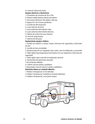 21. extractor lateral de olores.
      equipos electricos y electronicos
      1. convertidor de corriente de 12v a 110v
      2. Sistema doble batería selector de batería
      3. Dos tomas eléctricas 110v dobles, internas
      4. equipo p.a. de 5 tonos y perifoneo
      5. corneta de alta resolución
      6. luces internas de techo
      7. luces externas intermitentes rojas
      8. luces externas intermitentes blancas
      9. tablero de control de luces internas
      10. Faro de carga trasero
      11. alarma de retroceso
      equipamiento equipos médicos
      1. camilla de impacto y rampa, incluye cinturones de seguridad y colchoneta
      de vinil
      2. camilla de lona enrrollable.
      3. Bombona tipo 80 con regulador, flujo-metro, vaso humidificador y mascarilla
      4. tabla rígida raqui larga (para fracturados) con sus respectivos cinturones de
      seguridad
      5. tabla rígida raqui corta (de inmovilización cervical)
      6. tensiometro de pared tipo aneroide.
      7. Kit de férulas inflables
      8. collarín cervical adulto y pediátrico
      9. resucitador manual (vaccum adulto y pediátrico).
      Rotulación básica en material reflectivo
      1. palabra “emergencia” en los laterales
      2. palabra “ambulancia” invertida en la parte delantera
      3. palabra “ambulancia” en la parte trasera




196                                                     Consejo General de PoliCía
 