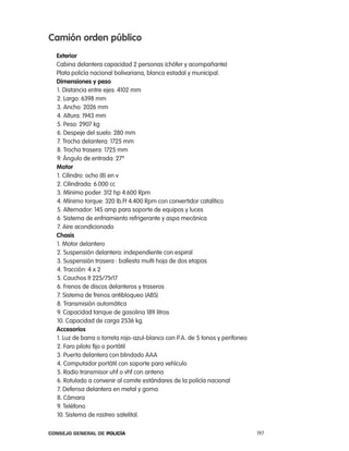 camión orden público
  exterior
  cabina delantera capacidad 2 personas (chófer y acompañante)
  plata policía nacional bolivariana, blanca estadal y municipal.
  dimensiones y peso
  1. Distancia entre ejes: 4102 mm
  2. largo: 6398 mm
  3. ancho: 2026 mm
  4. altura: 1943 mm
  5. peso: 2907 kg
  6. Despeje del suelo: 280 mm
  7. trocha delantera: 1725 mm
  8. trocha trasera: 1725 mm
  9. ángulo de entrada: 27º
  motor
  1. cilindro: ocho (8) en v
  2. cilindrada: 6.000 cc
  3. Mínimo poder: 312 hp 4.600 rpm
  4. Mínimo torque: 320 lb.Ft 4.400 rpm con convertidor catalítico
  5. alternador: 145 amp para soporte de equipos y luces
  6. Sistema de enfriamiento refrigerante y aspa mecánica
  7. aire acondicionado
  chasis
  1. Motor delantero
  2. Suspensión delantera: independiente con espiral
  3. Suspensión trasera : ballesta multi hoja de dos etapas
  4. tracción: 4 x 2
  5. cauchos lt 225/75r17
  6. Frenos de discos delanteros y traseros
  7. Sistema de frenos antibloqueo (aBS)
  8. transmisión automática
  9. capacidad tanque de gasolina 189 litros
  10. capacidad de carga 2536 kg.
  accesorios
  1. luz de barra o torreta rojo-azul-blanco con p.a. de 5 tonos y perifoneo
  2. Faro piloto fijo o portátil
  3. puerta delantera con blindado aaa
  4. computador portátil con soporte para vehículo
  5. radio transmisor uhf o vhf con antena
  6. rotulado a convenir al comite estándares de la policía nacional
  7. Defensa delantera en metal y goma
  8. cámara
  9. teléfono
  10. Sistema de rastreo satelital.

Consejo General de PoliCía                                                     197
 