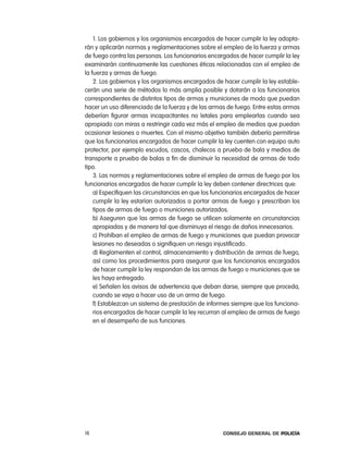 1. los gobiernos y los organismos encargados de hacer cumplir la ley adopta-
rán y aplicarán normas y reglamentaciones sobre el empleo de la fuerza y armas
de fuego contra las personas. los funcionarios encargados de hacer cumplir la ley
examinarán continuamente las cuestiones éticas relacionadas con el empleo de
la fuerza y armas de fuego.
    2. los gobiernos y los organismos encargados de hacer cumplir la ley estable-
cerán una serie de métodos lo más amplia posible y dotarán a los funcionarios
correspondientes de distintos tipos de armas y municiones de modo que puedan
hacer un uso diferenciado de la fuerza y de las armas de fuego. entre estas armas
deberían figurar armas incapacitantes no letales para emplearlas cuando sea
apropiado con miras a restringir cada vez más el empleo de medios que puedan
ocasionar lesiones o muertes. con el mismo objetivo también debería permitirse
que los funcionarios encargados de hacer cumplir la ley cuenten con equipo auto
protector, por ejemplo escudos, cascos, chalecos a prueba de bala y medios de
transporte a prueba de balas a fin de disminuir la necesidad de armas de todo
tipo.
    3. las normas y reglamentaciones sobre el empleo de armas de fuego por los
funcionarios encargados de hacer cumplir la ley deben contener directrices que:
    a) especifiquen las circunstancias en que los funcionarios encargados de hacer
    cumplir la ley estarían autorizados a portar armas de fuego y prescriban los
    tipos de armas de fuego o municiones autorizados.
    b) aseguren que las armas de fuego se utilicen solamente en circunstancias
    apropiadas y de manera tal que disminuya el riesgo de daños innecesarios.
    c) prohíban el empleo de armas de fuego y municiones que puedan provocar
    lesiones no deseadas o signifiquen un riesgo injustificado.
    d) reglamenten el control, almacenamiento y distribución de armas de fuego,
    así como los procedimientos para asegurar que los funcionarios encargados
    de hacer cumplir la ley respondan de las armas de fuego o municiones que se
    les haya entregado.
    e) Señalen los avisos de advertencia que deban darse, siempre que proceda,
    cuando se vaya a hacer uso de un arma de fuego.
    f) establezcan un sistema de prestación de informes siempre que los funciona-
    rios encargados de hacer cumplir la ley recurran al empleo de armas de fuego
    en el desempeño de sus funciones.




18                                                  Consejo General de PoliCía
 