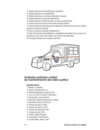 11. Sistema dual de combustible (gas y gasolina).
      12. Malla protectora en el parabrisas.
      13. Malla protectora en ventanas laterales y traseras.
      14. Malla protectora en puertas delanteras
      15. cabina trasera en fibra de vidrio, con aire acondicionado.
      16. puerta de acceso de los funcionario del lado derecho
      17. puerta trasera de dos hojas para el descenso de los funcionarios con estribo
      trasero en aluminio estriado.
      18. piso en aluminio estriado antideslizante.
      19. Diez (10) asientos premoldeados y espaldares laminados de un puesto, ta-
      pizados en semi cuero color negro, con cinturón de seguridad.
      20. anclajes laterales para equipo antimotin.




unidades policiales unidad
de mantenimiento del orden publico
      especificaciones
      1. Modelo: jrc-6500w
      2. chasis: hyunday lhd 4 x 2
      3. Distancia descarga: máximo 60 M
      4. i x w x h: 8.275 X 2.640 X 3.460 (Mm)
      5. transmisión: manual (6f+1r)
      6. Dirección: sistema de dirección asistida
      7. Velocidad máxima: 100 Km/h
      8. tanque de agua: 6.500 l
      9. tanque de espuma: 150 l
      10. tanque de colorante: 100 l
      11. tanque de lacri: 100 l
      12. Motor: 290ps/110 kg.M
      13. neumático: 11.00-20-16 pr
      14. combustible: diésel / 200 l

198                                                     Consejo General de PoliCía
 