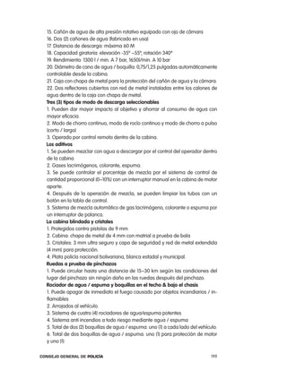15. cañón de agua de alta presión rotativo equipado con ojo de cámara
  16. Dos (2) cañones de agua (fabricado en usa)
  17. Distancia de descarga: máxima 60 M
  18. capacidad giratoria: elevación -35º ~55º, rotación 340º
  19. rendimiento: 1300 l / min. a 7 bar, 1650l/min. a 10 bar
  20. Diámetro de cano de agua / boquilla: 0,75/1,25 pulgadas automáticamente
  controlable desde la cabina.
  21. caja con chapa de metal para la protección del cañón de agua y la cámara.
  22. Dos reflectores cubiertos con red de metal instaladas entre los calones de
  agua dentro de la caja con chapa de metal.
  tres (3) tipos de modo de descarga seleccionables
  1. pueden dar mayor impacto al objetivo y ahorrar al consumo de agua con
  mayor eficacia.
  2. Modo de chorro continuo, modo de rocío continuo y modo de chorro a pulso
  (corto / largo)
  3. operado por control remoto dentro de la cabina.
  los aditivos
  1. Se pueden mezclar con agua a descargar por el control del operador dentro
  de la cabina
  2. Gases lacrimógenos, colorante, espuma.
  3. Se puede controlar el porcentaje de mezcla por el sistema de control de
  cantidad proporcional (0~10%) con un interruptor manual en la cabina de motor
  aparte.
  4. Después de la operación de mezcla, se pueden limpiar los tubos con un
  botón en la tabla de control.
  5. Sistema de mezcla automático de gas lacrimógeno, colorante o espuma por
  un interruptor de palanca.
  la cabina blindada y cristales
  1. protegidos contra pistolas de 9 mm
  2. cabina: chapa de metal de 4 mm con matrial a prueba de bala
  3. cristales: 3 mm ultra seguro y capa de seguridad y red de metal extendida
  (4 mm) para protección.
  4. plata policía nacional bolivariana, blanca estadal y municipal.
  Ruedas a prueba de pinchazos
  1. puede circular hasta una distancia de 15~30 km según las condiciones del
  lugar del pinchazo sin ningún daño en las ruedas después del pinchazo.
  Rociador de agua / espuma y boquillas en el techo & bajo el chasis
  1. puede apagar de inmediato el fuego causado por objetos incendiarios / in-
  flamables
  2. arrojados al vehículo.
  3. Sistema de cuatro (4) rociadores de agua/espuma potentes
  4. Sistema anti incendios a todo riesgo mediante agua / espuma
  5. total de dos (2) boquillas de agua / espuma: uno (1) a cada lado del vehículo.
  6. total de dos boquillas de agua / espuma: uno (1) para protección de motor
  y uno )1)

Consejo General de PoliCía                                                      199
 