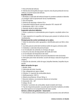 7. para el frontal del vehículo.
  8. total de dos (2) boquillas de agua / espuma: dos (2) para protección de neu-
  máticos y la parte trasera del vehículo.
  Boquillas laterales
  1. Montadas a cada lado del vehículo limpian la carretera acabado el disturbio
  y lo protegen ante la aproximación de los manifestantes.
  2. Dos (2) boquillas.
  3. Distancia de descarga: máximo 25 m
  4. capacidad rotatoria (ajuste manual): elevación 170º, rotación 90º
  5. rendimiento: 400 l / min. a 10 bar.
  6. operado desde la cabina (posición fija)
  suspensión estructura defensiva
  1. partes o palancas no sobresalientes para el agarre o escalada sobre el ve-
  hículo.
  2. capa especial en la superficie del tanque para prevenir al vehículo de los
  manifestantes.
  principal panel de control centralizado en la cabina
  1. todos los elementos están agrupados e identificados para uso fácil y claro.
  Dos (2)
  2. Joy sticks para el control del monitores (cañón de agua) y cámaras están
  3. instaladas a cada lado del panel principal.
  4. Un (1) indicador de contenido en el tanque de agua
  5. Una (1) luz de aviso de baja presión del aceite del motor
  6. Un (1) indicador de temperatura del motor
  7. Un (1) controlador de válvula manual de velocidad de motor de bomba.
  8. interruptor para motor de bomba: succión de tanque, inyección de gas lacri-
  mógeno,
  9. inyección de colorante, cañón de agua, boquillas laterales, boquillas de pro-
  tección
  motor de bomba de agua
  1. Modelo: d4da
  2. Fabricante del motor: hyundai
  3. tipo: refrigerado por agua y diésel
  4. cilindros: 4 / inyección de combustible directo
  5. DeSplazamiento: 3.907 cc
  6. Máximo de ppotencia: 125 ps/ 38 kg. m
  7. Dirección rotatoria: ccw (coneccion directa con la bomba)
  8. Generador: 24v – 40ª
  9. Voltaje: 24 volt.
  10. Batería / suministro de combustible: desde la batería del chasis.
  11. tipo de maquinaria pesada: se puede operar la bomba mediante una tabla
  de control aparte en el compartimiento del motor auxiliar
  cámara y sistema de grabación / observación
  1. perturbadores civiles y manifestantes junto a sus acciones cerca del vehículo



200                                                 Consejo General de PoliCía
 