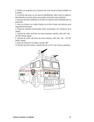 2. pueden ser grabados por el sistema de tv de circuito cerrado instalado en
  la cabina.
  3. la función del zoom se usa para la identificación, tales como la captura y
  demostración en primer plano que pueden servir para casos judiciales.
  4. Hay dos cámaras instaladas en el techo en cajas de acero blindado para su
  protección.
  5. Hay una cámara con amplio ángulo en el techo trasero del vehículo para
  seguridad de retroceso.
  6. todas las cámaras mencionadas están conectadas a los monitores de la
  cabina.
  7. cámara de cañón del techo de mano izquierda, rotación: 340º (dch. izq) –
  35º~50º (arriba, abajo)
  8. cámara de cañón del techo de mano derecha, 340º (dch. izq) – 35º~50º
  (arriba, abajo).
  9. Zoom de cámara en la cabina, rotación 180º
  10. cámara de techo trasero, rotación tipo fijo, con p.a. de 5 tonos y perifoneo.




Consejo General de PoliCía                                                      201
 