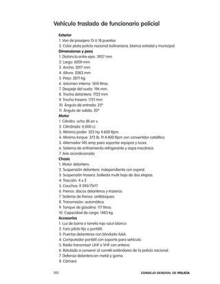 Vehículo traslado de funcionario policial
  exterior
  1. Van de pasajero 15 ó 18 puestos
  2. color plata policía nacional bolivariana, blanca estadal y municipal.
  dimensiones y peso
  1. Distancia entre ejes: 3937 mm
  2. largo: 6200 mm
  3. ancho: 2017 mm
  4. altura: 2083 mm
  5. peso: 2871 kg.
  6. Volumen interno: 1614 litros.
  7. Despeje del suelo: 196 mm
  8. trocha delantera: 1722 mm
  9. trocha trasera: 1721 mm
  10. ángulo de entrada: 25º
  11. ángulo de salida: 20º
  motor
  1. cilindro: ocho (8) en v
  2. cilindrada: 6.000 cc
  3. Mínimo poder: 323 hp 4.600 rpm
  4. Mínimo torque: 373 lb. Ft 4.400 rpm con convertidor catalítico
  5. alternador 145 amp para soportar equipos y luces.
  6. Sistema de enfriamiento refrigerante y aspa mecánica.
  7. aire acondicionado
  chasis
  1. Motor delantero.
  2. Suspensión delantera: independiente con espiral.
  3. Suspensión trasera: ballesta multi hoja de dos etapas.
  4. tracción: 4 x 2
  5. cauchos: lt 245/75r17
  6. Frenos: discos delanteros y traseros
  7. Sistema de frenos: antibloqueo.
  8. transmisión: automática.
  9. tanque de gasolina: 117 litros.
  10. capacidad de carga: 1483 kg.
  accesorios
  1. luz de barra o torreta rojo-azul-blanco
  2. Faro piloto fijo o portátil.
  3. puertas delanteras con blindado aaa.
  4. computador portátil con soporte para vehículo.
  5. radio transmisor UHF o VHF con antena
  6. rotulado a convenir al comité estándares de la policía nacional.
  7. Defensa delantera en metal y goma.
  8. cámara

202                                                 Consejo General de PoliCía
 