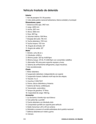 Vehiculo traslado de detenido
  exterior
  1. Van de pasajero 15 ó 18 puestos
  2. color plata policía nacional bolivariana, blanca estadal y municipal.
  dimensiones y peso
  1. Distancia entre ejes: 3937 mm
  2. largo: 6200 mm
  3. ancho: 2017 mm
  4. altura: 2083 mm
  5. peso: 2871 kg.
  6. Volumen interno: 1614 litros.
  7. Despeje del suelo: 196 mm
  8. trocha delantera: 1722 mm
  9. trocha trasera: 1721 mm
  10. ángulo de entrada: 25º
  11. ángulo de salida: 20º
  motor
  1. cilindro: ocho (8) en v
  2. cilindrada: 6.000 cc
  3. Mínimo poder: 323 hp 4.600 rpm
  4. Mínimo torque: 373 lb. Ft 4.400 rpm con convertidor catalítico
  5. alternador 145 amp para soportar equipos y luces.
  6. Sistema de enfriamiento refrigerante y aspa mecánica.
  7. aire acondicionado
  chasis
  1. Motor delantero.
  2. Suspensión delantera: independiente con espiral.
  3. Suspensión trasera: ballesta multi hoja de dos etapas.
  4. tracción: 4 x 2
  5. cauchos: lt 245/75r17
  6. Frenos: discos delanteros y traseros
  7. Sistema de frenos: antibloqueo
  8. transmisión: automática
  9. tanque de gasolina: 117 litros
  10. capacidad de carga: 1483 kg.
  accesorios
  1. luz de barra o torreta rojo-azul-blanco
  2. Faro piloto fijo o portátil
  3. puerta delantera con blindado aaa
  4. computador portátil con soporte para vehículo
  5. radio transmisor uhf o vhf con antena
  6. rotulado a convenir al comité estándares de la policía nacional
  7. Defensa delantera en metal y goma
  8. cámara

204                                                 Consejo General de PoliCía
 