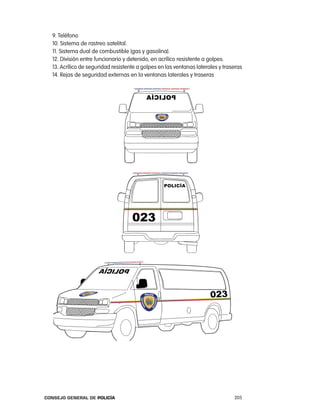 9. teléfono
  10. Sistema de rastreo satelital.
  11. Sistema dual de combustible (gas y gasolina).
  12. División entre funcionario y detenido, en acrílico resistente a golpes.
  13. acrílico de seguridad resistente a golpes en las ventanas laterales y traseras
  14. rejas de seguridad externas en la ventanas laterales y traseras




Consejo General de PoliCía                                                      205
 