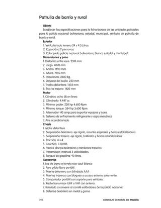 patrulla de barrio y rural
   objeto
   establecer las especificaciones para la ficha técnica de las unidades policiales
para la policía nacional bolivariana, estadal, municipal, vehículo de patrulla de
barrio y rural.
   exterior
   1. Vehículo todo terreno 24 v 4.5 litros
   2. capacidad 7 personas
   3. color plata policía nacional bolivariana, blanca estadal y municipal
   dimensiones y peso
   1. Distancia entre ejes: 2310 mm
   2. largo: 4070 mm
   3. ancho: 1690 mm
   4. altura: 1935 mm
   5. peso bruto: 2600 kg.
   6. Despeje del suelo: 230 mm
   7. trocha delantera: 1435 mm
   8. trocha trasera: 1420 mm
   motor
   1. cilindros: ocho (8) en linea
   2. cilindrada: 4.447 cc
   3. Mínimo poder: 220 hp 4.600 rpm
   4. Mínimo torque: 384 hp 3.600 rpm
   5. alternador 145 amp para soportar equipos y luces
   6. Sistema de enfriamiento refrigerante y aspa mecánica
   7. aire acondicionado
   chasis
   1. Motor delantero
   2. Suspensión delantera: eje rígido, resortes espirales y barra estabilizadora.
   3. Suspensión trasera: eje rígido, ballestas y barra estabilizadora.
   4. tracción: 4 x 4
   5. cauchos: 7.50 r16
   6. Frenos: discos delanteros y tambores traseros
   7. transmisión: manual 5 velocidades.
   8. tanque de gasolina: 90 litros.
   accesorios
   1. luz de barra o torreta rojo-azul-blanco
   2. Faro piloto fijo o portátil.
   3. puerta delantera con blindado aaa
   4. puertas traseras con bloqueo y acceso externo solamente.
   5. computador portátil con soporte para vehículo
   6. radio transmisor UHF o VHF con antena
   7. rotulado a convenir al comité estándares de la policía nacional.
   8. Defensa delantera en metal y goma

206                                                  Consejo General de PoliCía
 