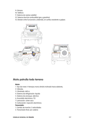9. cámara
  10. teléfono
  11. Sistema de rastreo satelital
  12. Sistema dual de combustible (gas y gasolina)
  13. División entre funcionario y detenido, en acrílico resistente a golpes




moto patrulla todo terreno
  motor
  1. tipo de motor: 4 tiempos mono cilindro inclinado hacia adelante,
  2. Válvulas.
  3. cilindrada: 660 cc
  4. Sistema de refrigeración: liquida
  5. Sistema de arranque: eléctrico
  6. encendido electrónico: tci
  7. lubricación: cárter seco
  8. carburación: inyección electrónica.
  transmisión
  1. cambio de marcha: 5 velocidades
  2. transmisión final: por cadena



Consejo General de PoliCía                                                     207
 