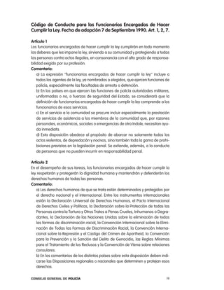 código de conducta para los Funcionarios encargados de Hacer
cumplir la ley. Fecha de adopción 7 de septiembre 1990. art. 1, 2, 7.

artículo 1
los funcionarios encargados de hacer cumplir la ley cumplirán en todo momento
los deberes que les impone la ley, sirviendo a su comunidad y protegiendo a todas
las personas contra actos ilegales, en consonancia con el alto grado de responsa-
bilidad exigido por su profesión.
comentario:
    a) la expresión ‘’funcionarios encargados de hacer cumplir la ley’’ incluye a
    todos los agentes de la ley, ya nombrados o elegidos, que ejercen funciones de
    policía, especialmente las facultades de arresto o detención.
    b) en los países en que ejercen las funciones de policía autoridades militares,
    uniformadas o no, o fuerzas de seguridad del estado, se considerará que la
    definición de funcionarios encargados de hacer cumplir la ley comprende a los
    funcionarios de esos servicios.
    c) en el servicio a la comunidad se procura incluir especialmente la prestación
    de servicios de asistencia a los miembros de la comunidad que, por razones
    personales, económicas, sociales o emergencias de otra índole, necesitan ayu-
    da inmediata.
    d) esta disposición obedece al propósito de abarcar no solamente todos los
    actos violentos, de depredación y nocivos, sino también toda la gama de prohi-
    biciones previstas en la legislación penal. Se extiende, además, a la conducta
    de personas que no pueden incurrir en responsabilidad penal.

artículo 2
en el desempeño de sus tareas, los funcionarios encargados de hacer cumplir la
ley respetarán y protegerán la dignidad humana y mantendrán y defenderán los
derechos humanos de todas las personas.
comentario:
   a) los derechos humanos de que se trata están determinados y protegidos por
   el derecho nacional y el internacional. entre los instrumentos internacionales
   están la Declaración Universal de Derechos Humanos, el pacto internacional
   de Derechos civiles y políticos, la Declaración sobre la protección de todas las
   personas contra la tortura y otros tratos a penas crueles, inhumanos o Degra-
   dantes, la Declaración de las naciones Unidas sobre la eliminación de todas
   las formas de discriminación racial, la convención internacional sobre la elimi-
   nación de todas las Formas de Discriminación racial, la convención interna-
   cional sobre la represión y el castigo del crimen de apartheid, la convención
   para la prevención y la Sanción del Delito de Genocidio, las reglas Mínimas
   para el tratamiento de los reclusos y la convención de Viena sobre relaciones
   consulares.
   b) en los comentarios de los distintos países sobre esta disposición deben indi-
   carse las Disposiciones regionales o nacionales que determinen y protejan esos
   derechos.

Consejo General de PoliCía                                                       19
 