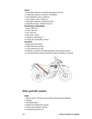 chasis
  1. Suspensión delantera: horquilla telescópica ø 43 mm
  2. Suspensión trasera: monocross con bieletas
  3. Freno delantero: disco, ø 298 mm
  4. Freno trasero: disco, ø 245 mm
  5. neumático delantero: 90/90-21m/c 54s
  6. neumático trasero: 130/80-17m/c 65s
  dimensiones y capacidades
  1. largo: 2240 mm
  2. ancho: 845 mm
  3. alto: 1235 mm
  4. peso bruto: 165 kg.
  5. pasajeros autorizados: 2
  6. tanque de combustible: 15 litros
  accesorios
  1. casco para funcionario
  2. radio transmisor portátil
  3. luces estrobo azul y roja
  4. rotulado a convenir al comité estándares de la policía nacional
  5. color plata policía nacional bolivariana, blanca estadal y municipal




moto patrulla costera
  motor
  1. tipo de motor: 4 tiempos mono cilindro inclinado hacia adelante,
  2. Válvulas.
  3. cilindrada: 660 cc
  4. Sistema de refrigeración: liquida
  5. Sistema de arranque: eléctrico
  6. encendido electrónico: tci

208                                                 Consejo General de PoliCía
 