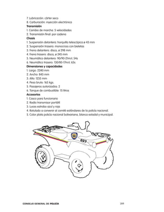 7. lubricación: cárter seco
  8. carburación: inyección electrónica
  transmisión
  1. cambio de marcha: 5 velocidades
  2. transmisión final: por cadena
  chasis
  1. Suspensión delantera: horquilla telescópica ø 43 mm
  2. Suspensión trasera: monocross con bieletas
  3. Freno delantero: disco, ø 298 mm
  4. Freno trasero: disco, ø 245 mm
  5. neumático delantero: 90/90-21m/c 54s
  6. neumático trasero: 130/80-17m/c 65s
  dimensiones y capacidades
  1. largo: 2240 mm
  2. ancho: 845 mm
  3. alto: 1235 mm
  4. peso bruto: 165 kgs.
  5. pasajeros autorizados: 2
  6. tanque de combustible: 15 litros
  accesorios
  1. casco para funcionario
  2. radio transmisor portátil
  3. luces estrobo azul y roja
  4. rotulado a convenir al comité estándares de la policía nacional.
  5. color plata policía nacional bolivariana, blanca estadal y municipal.




Consejo General de PoliCía                                                   209
 