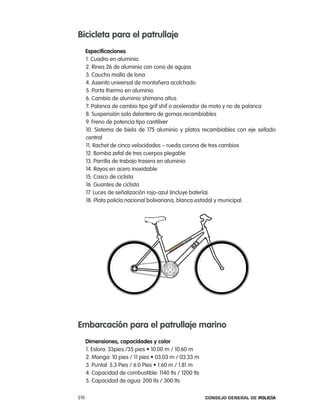 Bicicleta para el patrullaje
      especificaciones
      1. cuadro en aluminio
      2. rines 26 de aluminio con cono de agujas
      3. caucho malla de lona
      4. asiento universal de montañera acolchado
      5. porta thermo en aluminio
      6. cambio de aluminio shimano altus
      7. palanca de cambio tipo grif shif o acelerador de moto y no de palanca
      8. Suspensión solo delantera de gomas recambiables
      9. Freno de potencia tipo cantiliver
      10. Sistema de biela de 175 aluminio y platos recambiables con eje sellado
      central
      11. rachet de cinco velocidades – rueda corona de tres cambios
      12. Bomba zefal de tres cuerpos plegable
      13. parrilla de trabajo trasera en aluminio
      14. rayos en acero inoxidable
      15. casco de ciclista
      16. Guantes de ciclista
      17. luces de señalización rojo-azul (incluye batería).
      18. plata policía nacional bolivariana, blanca estadal y municipal.




embarcación para el patrullaje marino
      dimensiones, capacidades y color
      1. Eslora: 33pies /35 pies • 10.00 m / 10.60 m
      2. Manga: 10 pies / 11 pies • 03.03 m / 03.33 m
      3. Puntal: 5.3 Pies / 6.0 Pies • 1.60 m / 1.81 m
      4. capacidad de combustible: 1140 lts / 1200 lts
      5. capacidad de agua: 200 lts / 300 lts

210                                                      Consejo General de PoliCía
 