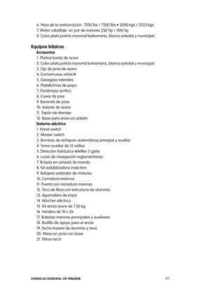 6. Peso de la embarcación: 7200 lbs / 7500 lbs • 3200 kgs / 3333 kgs
  7. Motor caballaje: un par de motores 250 hp / 300 hp
  8. color plata policía nacional bolivariana, blanca estadal y municipal.

equipos básicos
  accesorios
  1. platina borde de acero
  2. color plata policía nacional bolivariana, blanca estadal y municipal.
  3. ojo de proa de acero
  4. cornamusas retráctil
  5. Desagües laterales
  6. plataformas de popa
  7. parabrisas acrílico
  8. cavas de piso
  9. Baranda de proa
  10. Volante de acero
  11. tapón de drenaje
  12. Base para ancla en púlpito
  sistema eléctrico
  1. panel switch
  2. Master switch
  3. Bombas de achiques automáticas principal y auxiliar
  4. toma auxiliar de 12 voltios
  5. Dirección hidráulica teleflex (1 gato)
  6. luces de navegación reglamentarias
  7. Brújula en consola de mando
  8. Kit estabilizadora insta trim
  9. relojería estándar de motores
  10. cerradura marinas
  11. puerta con cerradura marinas
  12. teco de fibra con estructura de aluminio
  13. agarradero de popa
  14. Wincher eléctrico
  15. Kit ancla acero de 7.50 kg.
  16. Fenders de 10 x 26
  17. Baterías marinas principales y auxiliares
  18. rodillo de apoyo para el ancla
  19. techo trasero de aluminio y lona
  20. Mesa en proa con base
  21. Filtros racor




Consejo General de PoliCía                                                   211
 