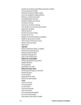 Bombas de achiques automáticas principal y auxiliar
      toma auxiliar de 12 voltios
      Dirección hidráulica teleflex (1 gato)
      luces de navegación reglamentarias
      Brújula en consola de mando
      Kit estabilizadora insta trim
      relojería estándar de motores
      cerradura marinas
      puerta con cerradura marinas
      teco de fibra con estructura de aluminio
      agarradero de popa
      Winche eléctrico
      Kit ancla acero de 7.50 Kg
      Fenders de 10 x 26
      Baterías marinas principales y auxiliares
      rodillo de apoyo para el ancla
      techo trasero de aluminio y lona
      Mesa en proa con base
      Filtros racor
      tapiceria
      Butacas delanteras (piloto y copiloto)
      Butacas de consola de proa
      Butacas traseras retráctil
      camarote acabado vinil
      telas cubre embarcación
      sistema de combustible:
      tanque de gasolina de aluminio
      Flotante eléctrico
      toma gasolina
      respiradero con sifón
      sistema de agua dulce
      Kit de tanque de agua en aluminio
      Bomba de agua
      toma de agua
      respiradero con sifon
      Ducha cromada estribor
      luces
      luces en el techo
      luces led exterior
      luz de sentina
      luces led camarote
      Faros en el techo
      luz compartimiento batería
      luz en los instrumentos
      Faros pilotos manual de 12 voltios

216                                                  Consejo General de PoliCía
 