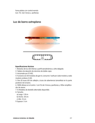 Faros pilotos con control remoto
  con p.a de 5 tonos y perifoneo




luz de barra extraplana




  especificaciones técnicas
  1. Modulos de luz leD intenso y perfil aerodinámico y ultra delgado.
  2. tablero de aleación de aluminio de doble-capa.
  3. accionado por 12 VDc.
  4. Funciona con 20 modulos de gen iii, consume 1 watt por cada modulo y cada
  modulo contiene 4 leD.
  5. Dos (2) luces leD de callejón y luces de advertencia (amarillas) en la parte
  posterior de la barra.
  6. 100W altavoz en el centro / con p.a de 5 tonos y perifoneo; y 100w amplifica-
  dor de sirena.
  7. 15 Modelos de destello alternable disponible .
  8. tamaño:
     a) largo: 1.20 m
     b) ancho: 30 cm
     c) alto: 13 cm
  9. espesor: 5 cm




Consejo General de PoliCía                                                     217
 