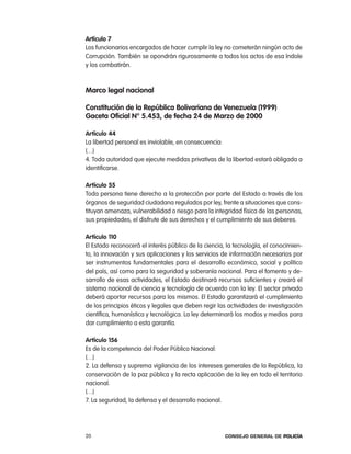 artículo 7
los funcionarios encargados de hacer cumplir la ley no cometerán ningún acto de
corrupción. también se opondrán rigurosamente a todos los actos de esa índole
y los combatirán.



marco legal nacional

constitución de la República Bolivariana de Venezuela (1999)
gaceta oficial n° 5.453, de fecha 24 de marzo de 2000

artículo 44
la libertad personal es inviolable, en consecuencia:
(…)
4. toda autoridad que ejecute medidas privativas de la libertad estará obligada a
identificarse.

artículo 55
toda persona tiene derecho a la protección por parte del estado a través de los
órganos de seguridad ciudadana regulados por ley, frente a situaciones que cons-
tituyan amenaza, vulnerabilidad o riesgo para la integridad física de las personas,
sus propiedades, el disfrute de sus derechos y el cumplimiento de sus deberes.

artículo 110
el estado reconocerá el interés público de la ciencia, la tecnología, el conocimien-
to, la innovación y sus aplicaciones y los servicios de información necesarios por
ser instrumentos fundamentales para el desarrollo económico, social y político
del país, así como para la seguridad y soberanía nacional. para el fomento y de-
sarrollo de esas actividades, el estado destinará recursos suficientes y creará el
sistema nacional de ciencia y tecnología de acuerdo con la ley. el sector privado
deberá aportar recursos para los mismos. el estado garantizará el cumplimiento
de los principios éticos y legales que deben regir las actividades de investigación
científica, humanística y tecnológica. la ley determinará los modos y medios para
dar cumplimiento a esta garantía.

artículo 156
es de la competencia del poder público nacional:
(…)
2. la defensa y suprema vigilancia de los intereses generales de la república, la
conservación de la paz pública y la recta aplicación de la ley en todo el territorio
nacional.
(…)
7. la seguridad, la defensa y el desarrollo nacional.




20                                                    Consejo General de PoliCía
 