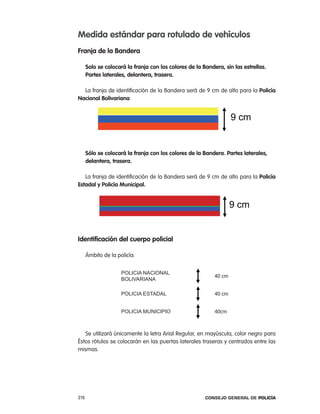 medida estándar para rotulado de vehículos
Franja de la Bandera

      solo se colocará la franja con los colores de la Bandera, sin las estrellas.
      partes laterales, delantera, trasera.

  la franja de identificación de la Bandera será de 9 cm de alto para la policía
nacional Bolivariana


                                                                    9 cm


      sólo se colocará la franja con los colores de la Bandera. partes laterales,
      delantera, trasera.

   la franja de identificación de la Bandera será de 9 cm de alto para la policía
estadal y policía municipal.


                                                                    9 cm


identificación del cuerpo policial

      ámbito de la policía:


                     POLICIA NACIONAL
                                                            40 cm
                     BOLIVARIANA

                     POLICIA ESTADAL                        40 cm


                     POLICIA MUNICIPIO                      40cm



   Se utilizará únicamente la letra arial regular, en mayúscula, color negro para
Éstos rótulos se colocarán en las puertas laterales traseras y centrados entre las
mismas.




218                                                     Consejo General de PoliCía
 