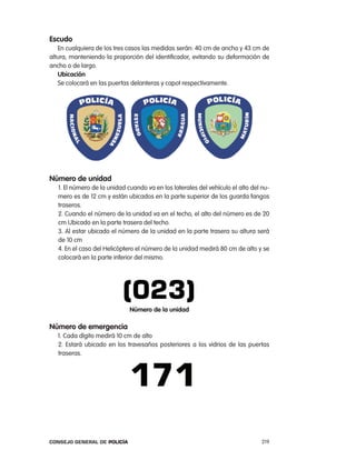 escudo
   en cualquiera de los tres casos las medidas serán: 40 cm de ancho y 43 cm de
altura, manteniendo la proporción del identificador, evitando su deformación de
ancho o de largo.
   ubicación
   Se colocará en las puertas delanteras y capot respectivamente.




número de unidad
   1. el número de la unidad cuando va en los laterales del vehículo el alto del nu-
   mero es de 12 cm y están ubicados en la parte superior de los guarda fangos
   traseros.
   2. cuando el número de la unidad va en el techo, el alto del número es de 20
   cm Ubicado en la parte trasera del techo.
   3. al estar ubicado el número de la unidad en la parte trasera su altura será
   de 10 cm
   4. en el caso del Helicóptero el número de la unidad medirá 80 cm de alto y se
   colocará en la parte inferior del mismo.




                              número de la unidad

número de emergencia
  1. cada dígito medirá 10 cm de alto
  2. estará ubicado en los travesaños posteriores a los vidrios de las puertas
  traseras.




Consejo General de PoliCía                                                       219
 