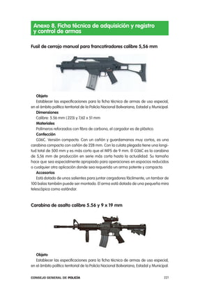 anexo 8. Ficha técnica de adquisición y registro
 y control de armas

Fusil de cerrojo manual para francotiradores calibre 5,56 mm




    objeto
    establecer las especificaciones para la ficha técnica de armas de uso especial,
en el ámbito político territorial de la policía nacional Bolivariana, estadal y Municipal.
    dimensiones
    calibre: 5.56 mm (.223) y 7,62 x 51 mm
    materiales
    polímeros reforzados con fibra de carbono, el cargador es de plástico.
    confección
    G36c. Versión compacta. con un cañón y guardamanos muy cortos, es una
carabina compacta con cañón de 228 mm. con la culata plegada tiene una longi-
tud total de 500 mm y es más corto que el Mp5 de 9 mm. el G36c es la carabina
de 5,56 mm de producción en serie más corta hasta la actualidad. Su tamaño
hace que sea especialmente apropiado para operaciones en espacios reducidos
o cualquier otra aplicación donde sea requerida un arma potente y compacta.
    accesorios
    está dotado de unos salientes para juntar cargadores fácilmente, un tambor de
100 balas también puede ser montado. el arma está dotada de una pequeña mira
telescópica como estándar.



carabina de asalto calibre 5.56 y 9 x 19 mm




   objeto
   establecer las especificaciones para la ficha técnica de armas de uso especial,
en el ámbito político territorial de la policía nacional Bolivariana, estadal y Municipal.

Consejo General de PoliCía                                                            221
 