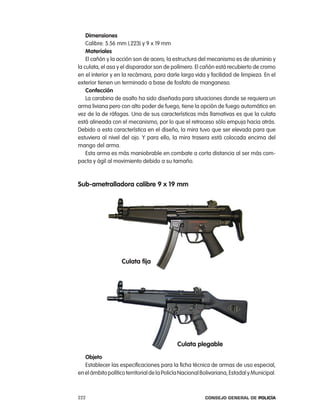 dimensiones
    calibre: 5.56 mm (.223) y 9 x 19 mm
    materiales
    el cañón y la acción son de acero, la estructura del mecanismo es de aluminio y
la culata, el asa y el disparador son de polímero. el cañón está recubierto de cromo
en el interior y en la recámara, para darle larga vida y facilidad de limpieza. en el
exterior tienen un terminado a base de fosfato de manganeso.
    confección
    la carabina de asalto ha sido diseñada para situaciones donde se requiera un
arma liviana pero con alto poder de fuego, tiene la opción de fuego automático en
vez de la de ráfagas. Una de sus características más llamativas es que la culata
está alineada con el mecanismo, por lo que el retroceso sólo empuja hacia atrás.
Debido a esta característica en el diseño, la mira tuvo que ser elevada para que
estuviera al nivel del ojo. Y para ello, la mira trasera está colocada encima del
mango del arma.
    esta arma es más maniobrable en combate a corta distancia al ser más com-
pacta y ágil al movimiento debido a su tamaño.



sub-ametralladora calibre 9 x 19 mm




                   culata fija




                                             culata plegable
   objeto
   establecer las especificaciones para la ficha técnica de armas de uso especial,
en el ámbito político territorial de la policía nacional Bolivariana, estadal y Municipal.



222                                                      Consejo General de PoliCía
 
