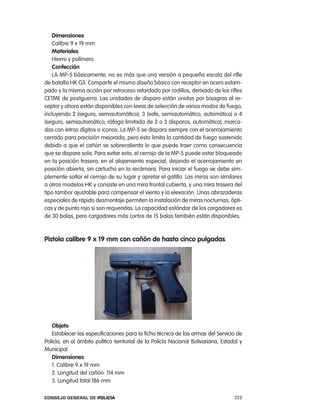 dimensiones
   calibre 9 x 19 mm
   materiales
   Hierro y polímero
   confección
   la Mp-5 básicamente, no es más que una versión a pequeña escala del rifle
de batalla HK G3. comparte el mismo diseño básico con receptor en acero estam-
pado y la misma acción por retroceso retardado por rodillos, derivado de los rifles
cetMe de postguerra. las unidades de disparo están unidas por bisagras al re-
ceptor y ahora están disponibles con levas de selección de varios modos de fuego,
incluyendo 2 (seguro, semiautomático), 3 (safe, semiautomático, automático) o 4
(seguro, semiautomático, ráfaga limitada de 2 o 3 disparos, automático), marca-
das con letras dígitos o iconos. la Mp-5 se dispara siempre con el acerrojamiento
cerrado para precisión mejorada, pero esto limita la cantidad de fuego sostenido
debido a que el cañón se sobrecalienta lo que puede traer como consecuencia
que se dispare sola. para evitar esto, el cerrojo de la Mp-5 puede estar bloqueado
en la posición trasera, en el alojamiento especial, dejando el acerrojamiento en
posición abierta, sin cartucho en la recámara. para iniciar el fuego se debe sim-
plemente soltar el cerrojo de su lugar y apretar el gatillo. las miras son similares
a otros modelos HK y consiste en una mira frontal cubierta, y una mira trasera del
tipo tambor ajustable para compensar el viento y la elevación. Unas abrazaderas
especiales de rápido desmontaje permiten la instalación de miras nocturnas, ópti-
cas y de punto rojo si son requeridas. la capacidad estándar de los cargadores es
de 30 balas, pero cargadores más cortos de 15 balas también están disponibles.



pistola calibre 9 x 19 mm con cañón de hasta cinco pulgadas




   objeto
   establecer las especificaciones para la ficha técnica de las armas del Servicio de
policía, en el ámbito político territorial de la policía nacional Bolivariana, estadal y
Municipal.
   dimensiones
   1. calibre 9 x 19 mm
   2. longitud del cañón: 114 mm
   3. longitud total 186 mm

Consejo General de PoliCía                                                          223
 