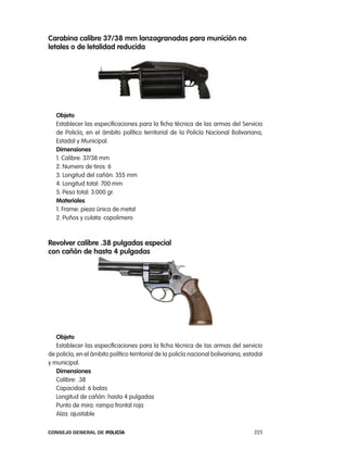 carabina calibre 37/38 mm lanzagranadas para munición no
letales o de letalidad reducida




   objeto
   establecer las especificaciones para la ficha técnica de las armas del Servicio
   de policía, en el ámbito político territorial de la policía nacional Bolivariana,
   estadal y Municipal.
   dimensiones
   1. calibre: 37/38 mm
   2. numero de tiros: 6
   3. longitud del cañón: 355 mm
   4. longitud total: 700 mm
   5. peso total: 3.000 gr.
   materiales
   1. Frame: pieza única de metal
   2. puños y culata: copolimero



Revolver calibre .38 pulgadas especial
con cañón de hasta 4 pulgadas




   objeto
   establecer las especificaciones para la ficha técnica de las armas del servicio
de policía, en el ámbito político territorial de la policía nacional bolivariana, estadal
y municipal.
   dimensiones
   calibre: .38
   capacidad: 6 balas
   longitud de cañón: hasta 4 pulgadas
   punto de mira: rampa frontal roja
   alza: ajustable

Consejo General de PoliCía                                                           225
 