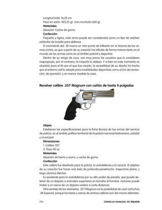 longitud total: 16,32 cm
   peso en vacío: 425,25 gr. /con munición 650 gr.
   materiales
   aleación: cacha de goma
   confección
   pequeño y ligero, esta arma puede ser considerada como un tipo de revólver
estándar de bolsillo para defensa.
   el nacimiento del .38 marca un mini punto de inflexión en la historia de las ar-
mas cortas, ya que a partir de su creación ha influido de forma notoria tanto en el
mundo de las armas como en el ámbito policial y deportivo.
   Dentro de su rango de usos, son muy pocos los usuarios que lo consideren
inapropiado, por el contrario, la mayoría lo alaban. Y si bien en este momento es
obsoleto para el fin por el que fue creado, la versatilidad de su diseño ha hecho
que el entorno civil lo adopte para modalidades deportivas como el tiro de recrea-
ción, de precisión, y en menor medida la caza.



Revolver calibre .357 magnum con cañón de hasta 4 pulgadas




   objeto
   establecer las especificaciones para la ficha técnica de las armas del servicio
de policía, en el ámbito político territorial de la policía nacional bolivariana, estadal
y municipal.
   dimensiones
   1. calibre 357
   2. peso 40 oz
   materiales
   aleación de hierro y acero, y cacha de goma
   confección
   este calibre fue diseñado para la policía, la autodefensa y la cacería. el objetivo
de su creación fue hacer una bala de profunda penetración, trayectoria plana, y
largo alcance efectivo.
   es excelente para la autodefensa por su alto poder de parada, que puede de-
tener de un disparo a animales superiores en tamaño al hombre. inclusive puede
matar a un ciervo de un disparo certero a corta distancia.
   otra ventaja de los revólveres .357 Magnum es la posibilidad de usar cartuchos
.38 especial, porque las balas y vainas de ambos calibres son del mismo diámetro.

226                                                      Consejo General de PoliCía
 