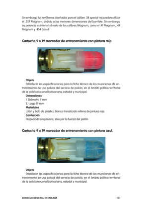 Sin embargo los revólveres diseñados para el calibre .38 special no pueden utilizar
el .357 Magnum, debido a las menores dimensiones del barrilete. Sin embargo,
su potencia es inferior al resto de los calibres Magnum, como el .41 Magnum, .44
Magnum y .454 casull.



cartucho 9 x 19 marcador de entrenamiento con pintura roja




   objeto
   establecer las especificaciones para la ficha técnica de las municiones de en-
trenamiento de uso policial del servicio de policía, en el ámbito político territorial
de la policía nacional bolivariana, estadal y municipal.
   dimensiones
   1. Diámetro 9 mm
   2. largo 19 mm
   materiales
   latón y bala de plástico blanco translúcido rellena de pintura roja
   confección
   propulsado sin pólvora, sólo por la fuerza del pistón



cartucho 9 x 19 marcador de entrenamiento con pintura azul.




   objeto
   establecer las especificaciones para la ficha técnica de las municiones de en-
trenamiento de uso policial del servicio de policía, en el ámbito político territorial
de la policía nacional bolivariana, estadal y municipal.




Consejo General de PoliCía                                                        227
 