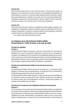 artículo 324
Sólo el estado puede poseer y usar armas de guerra. todas las que existan, se
fabriquen o se introduzcan en el país, pasarán a ser propiedad de la república sin
indemnización ni proceso. la Fuerza armada nacional será la institución compe-
tente para reglamentar y controlar, de acuerdo con la ley respectiva la fabricación,
importación, exportación, almacenamiento, tránsito, registro, control, inspección,
comercio, posesión y uso de otras armas, municiones y explosivos.

artículo 332
el ejecutivo nacional, para mantener y restablecer el orden público, proteger a los
ciudadanos y ciudadanas, hogares y familias, apoyar las decisiones de las auto-
ridades competentes y asegurar el pacífico disfrute de las garantías y derechos
constitucionales, de conformidad con la ley, organizará:
    f Un cuerpo uniformado de policía nacional.



ley orgánica de la administración pública (2008)
gaceta oficial n° 5.890, de fecha 31 de Julio de 2008

principio de legalidad
artículo 4
la administración pública se organiza y actúa de conformidad con el principio de
legalidad, por el cual la asignación, distribución y ejercicio de sus competencias
se sujeta a lo establecido en la constitución de la república Bolivariana de Vene-
zuela, las leyes y los actos administrativos de carácter normativo dictados formal y
previamente conforme a la ley, en garantía y protección de las libertades públicas
que consagra el régimen democrático, participativo y protagónico.

principio de la administración pública al servicio de las personas
artículo 5
la administración pública está al servicio de las personas, y su actuación estará
dirigida a la atención de sus requerimientos y la satisfacción de sus necesidades,
brindando especial atención a las de carácter social.
la administración pública debe asegurar a todas las personas la efectividad de
sus derechos cuando se relacionen con ella. además, tendrá entre sus objetivos
la continua mejora de los procedimientos, servicios y prestaciones públicas, de
acuerdo con las políticas que se dicten.

garantía de la constitución de la República Bolivariana de Venezuela
artículo 8
las funcionarias y funcionarios de la administración pública están en la obligación
de cumplir y hacer cumplir la constitución de la república Bolivariana de Venezuela.
las funcionarias y funcionarios de la administración pública incurren en respon-
sabilidad civil, penal, administrativa o disciplinaria, según el caso, por los actos,
hechos omisiones que en el ejercicio de sus funciones violen o menoscaben los

Consejo General de PoliCía                                                         21
 