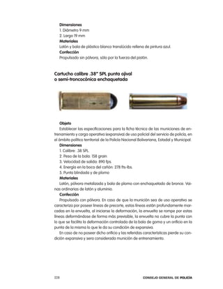 dimensiones
   1. Diámetro 9 mm
   2. largo 19 mm
   materiales
   latón y bala de plástico blanco translúcido rellena de pintura azul.
   confección
   propulsado sin pólvora, sólo por la fuerza del pistón.



cartucho calibre .38” spl punta ojival
o semi-troncocónica enchaquetada




    objeto
    establecer las especificaciones para la ficha técnica de las municiones de en-
trenamiento y carga operativa (expansiva) de uso policial del servicio de policía, en
el ámbito político territorial de la policía nacional Bolivariana, estadal y Municipal.
    dimensiones
    1. calibre: .38 Spl.
    2. peso de la bala: 158 grain
    3. Velocidad de salida: 890 fps.
    4. energía en la boca del cañón: 278 fts-lbs.
    5. punta blindada y de plomo
    materiales
    latón, pólvora metalizada y bala de plomo con enchaquetado de bronce. Vai-
nas ordinarias de latón y aluminio.
    confección
    propulsado con pólvora. en caso de que la munición sea de uso operativo se
caracteriza por poseer lineas de precorte, estas líneas están profundamente mar-
cadas en la envuelta, al iniciarse la deformación, la envuelta se rompe por estas
líneas deformándose de forma más previsible, la envuelta no cubre la punta con
lo que se facilita la deformación controlada de la bala de goma y un orificio en la
punta de la misma lo que le da su condición de expansiva.
    en caso de no poseer dicho orificio y las referidas características pierde su con-
dición expansiva y sera considerada munición de entrenamiento.




228                                                     Consejo General de PoliCía
 