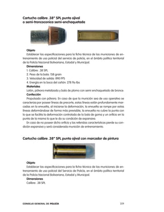 cartucho calibre .38” spl punta ojival
o semi-troncoconica semi-enchaquetada




    objeto
    establecer las especificaciones para la ficha técnica de las municiones de en-
trenamiento de uso policial del servicio de policía, en el ámbito político territorial
de la policía nacional Bolivariana, estadal y Municipal.
    dimensiones
    1. calibre: .38 Spl
    2. peso de la bala: 158 grain
    3. Velocidad de salida: 890 FpS
    4. energía en la boca del cañón: 278 fts-lbs
    materiales
    latón, pólvora metalizada y bala de plomo con semi enchaquetado de bronce.
    confección
    propulsado con pólvora. en caso de que la munición sea de uso operativo se
caracteriza por poseer líneas de precorte, estas líneas están profundamente mar-
cadas en la envuelta, al iniciarse la deformación, la envuelta se rompe por estas
líneas deformándose de forma más previsible, la envuelta no cubre la punta con
lo que se facilita la deformación controlada de la bala de goma y un orificio en la
punta de la misma lo que le da su condición de expansiva.
    en caso de no poseer dicho orificio y las referidas características pierde su con-
dición expansiva y será considerada munición de entrenamiento.



cartucho calibre .38” spl punta ojival con marcador de pintura




   objeto
   establecer las especificaciones para la ficha técnica de las municiones de en-
trenamiento de uso policial del Servicio de policía, en el ámbito político territorial
de la policía nacional Bolivariana, estadal y Municipal.
   dimensiones
   calibre: .38 Spl




Consejo General de PoliCía                                                        229
 