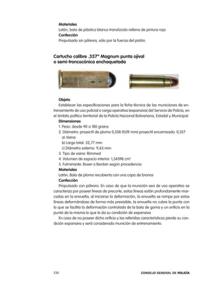 materiales
   latón, bala de plástico blanco translúcido rellena de pintura roja
   confección
   propulsado sin pólvora, sólo por la fuerza del pistón.



cartucho calibre .357” magnum punta ojival
o semi-troncocónica enchaquetada




    objeto
    establecer las especificaciones para la ficha técnica de las municiones de en-
trenamiento de uso policial o carga operativa (expansiva) del Servicio de policía, en
el ámbito político territorial de la policía nacional Bolivariana, estadal y Municipal.
    dimensiones
    1. peso: desde 90 a 180 grains
    2. Diámetro: proyectil de plomo 0,358 (9,09 mm) proyectil encamisado: 0,357
       a) Vaina:
       b) largo total: 32,77 mm
       c) Diámetro externo: 9,63 mm
    3. tipo de vaina: rimmed
    4. Volumen de espacio interior: 1,34398 cm3
    5. Fulminante: Boxer o Berdan según procedencia
    materiales
    latón, Bala de plomo recubierta con una capa de bronce
    confección
    propulsado con pólvora. en caso de que la munición sea de uso operativo se
caracteriza por poseer líneas de precorte, estas líneas están profundamente mar-
cadas en la envuelta, al iniciarse la deformación, la envuelta se rompe por estas
líneas deformándose de forma más previsible, la envuelta no cubre la punta con
lo que se facilita la deformación controlada de la bala de goma y un orificio en la
punta de la misma lo que le da su condición de expansiva.
    en caso de no poseer dicho orificio y las referidas características pierde su con-
dición expansiva y será considerada munición de entrenamiento.




230                                                     Consejo General de PoliCía
 
