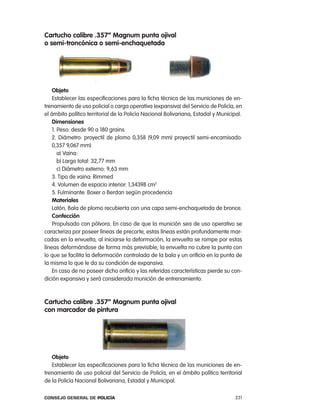 cartucho calibre .357” magnum punta ojival
o semi-troncónica o semi-enchaquetada




    objeto
    establecer las especificaciones para la ficha técnica de las municiones de en-
trenamiento de uso policial o carga operativa (expansiva) del Servicio de policía, en
el ámbito político territorial de la policía nacional Bolivariana, estadal y Municipal.
    dimensiones
    1. peso: desde 90 a 180 grains
    2. Diámetro: proyectil de plomo 0,358 (9,09 mm) proyectil semi-encamisado:
    0,357 9,067 mm)
       a) Vaina:
       b) largo total: 32,77 mm
       c) Diámetro externo: 9,63 mm
    3. tipo de vaina: rimmed
    4. Volumen de espacio interior: 1,34398 cm3
    5. Fulminante: Boxer o Berdan según procedencia
    materiales
    latón, Bala de plomo recubierta con una capa semi-enchaquetada de bronce.
    confección
    propulsado con pólvora. en caso de que la munición sea de uso operativo se
caracteriza por poseer líneas de precorte, estas líneas están profundamente mar-
cadas en la envuelta, al iniciarse la deformación, la envuelta se rompe por estas
líneas deformándose de forma más previsible, la envuelta no cubre la punta con
lo que se facilita la deformación controlada de la bala y un orificio en la punta de
la misma lo que le da su condición de expansiva.
    en caso de no poseer dicho orificio y las referidas características pierde su con-
dición expansiva y será considerada munición de entrenamiento.



cartucho calibre .357” magnum punta ojival
con marcador de pintura




   objeto
   establecer las especificaciones para la ficha técnica de las municiones de en-
trenamiento de uso policial del Servicio de policía, en el ámbito político territorial
de la policía nacional Bolivariana, estadal y Municipal.

Consejo General de PoliCía                                                          231
 