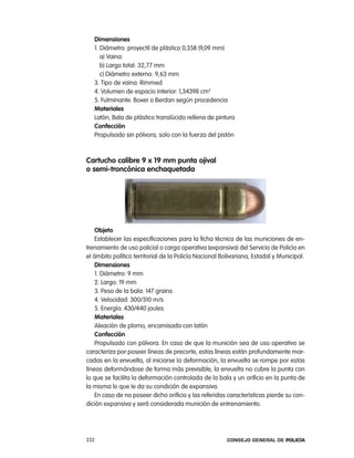 dimensiones
   1. Diámetro: proyectil de plástico 0,358 (9,09 mm)
      a) Vaina:
      b) largo total: 32,77 mm
      c) Diámetro externo: 9,63 mm
   3. tipo de vaina: rimmed
   4. Volumen de espacio interior: 1,34398 cm3
   5. Fulminante: Boxer o Berdan según procedencia
   materiales
   latón, Bala de plástico translúcido rellena de pintura
   confección
   propulsado sin pólvora, solo con la fuerza del pistón



cartucho calibre 9 x 19 mm punta ojival
o semi-troncónica enchaquetada




    objeto
    establecer las especificaciones para la ficha técnica de las municiones de en-
trenamiento de uso policial o carga operativa (expansiva) del Servicio de policía en
el ámbito político territorial de la policía nacional Bolivariana, estadal y Municipal.
    dimensiones
    1. Diámetro: 9 mm
    2. largo: 19 mm
    3. peso de la bala: 147 grains
    4. Velocidad: 300/310 m/s
    5. energía: 430/440 joules
    materiales
    aleación de plomo, encamisada con latón
    confección
    propulsado con pólvora. en caso de que la munición sea de uso operativo se
caracteriza por poseer líneas de precorte, estas líneas están profundamente mar-
cadas en la envuelta, al iniciarse la deformación, la envuelta se rompe por estas
líneas deformándose de forma más previsible, la envuelta no cubre la punta con
lo que se facilita la deformación controlada de la bala y un orificio en la punta de
la misma lo que le da su condición de expansiva.
    en caso de no poseer dicho orificio y las referidas características pierde su con-
dición expansiva y será considerada munición de entrenamiento.




232                                                     Consejo General de PoliCía
 