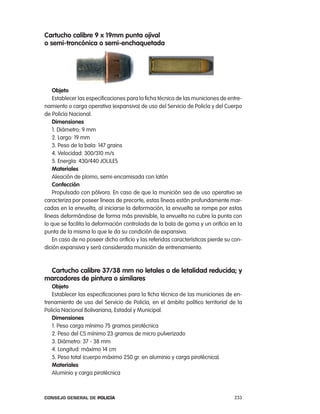 cartucho calibre 9 x 19mm punta ojival
o semi-troncónica o semi-enchaquetada




    objeto
    establecer las especificaciones para la ficha técnica de las municiones de entre-
namiento o carga operativa (expansiva) de uso del Servicio de policía y del cuerpo
de policía nacional.
    dimensiones
    1. Diámetro: 9 mm
    2. largo: 19 mm
    3. peso de la bala: 147 grains
    4. Velocidad: 300/310 m/s
    5. energía: 430/440 JoUleS
    materiales
    aleación de plomo, semi-encamisada con latón
    confección
    propulsado con pólvora. en caso de que la munición sea de uso operativo se
caracteriza por poseer líneas de precorte, estas líneas están profundamente mar-
cadas en la envuelta, al iniciarse la deformación, la envuelta se rompe por estas
líneas deformándose de forma más previsible, la envuelta no cubre la punta con
lo que se facilita la deformación controlada de la bala de goma y un orificio en la
punta de la misma lo que le da su condición de expansiva.
    en caso de no poseer dicho orificio y las referidas características pierde su con-
dición expansiva y será considerada munición de entrenamiento.



 cartucho calibre 37/38 mm no letales o de letalidad reducida; y
marcadores de pintura o similares
   objeto
   establecer las especificaciones para la ficha técnica de las municiones de en-
trenamiento de uso del Servicio de policía, en el ámbito político territorial de la
policía nacional Bolivariana, estadal y Municipal.
   dimensiones
   1. peso carga mínimo 75 gramos pirotécnica
   2. peso del cS mínimo 23 gramos de micro pulverizado
   3. Diámetro: 37 - 38 mm
   4. longitud: máximo 14 cm
   5. peso total (cuerpo máximo 250 gr. en aluminio y carga pirotécnica).
   materiales
   aluminio y carga pirotécnica



Consejo General de PoliCía                                                        233
 