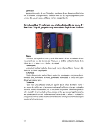 confección
   Manera de emisión de tres (3) pastillas, que luego de ser disparado el cartucho
con el lanzador, se dispersarán y tardarán entre 2.5 a 3 segundos para iniciar la
emisión del gas, en cada pastilla de manera independiente.



cartucho calibre 12, no letales o de letalidad reducida, de plomo 3 y
4 en boca (3B y 4B), propulsores y marcadores de pintura o similares




   objeto
   establecer las especificaciones para la ficha técnica de las municiones de en-
trenamiento de uso del Servicio de policía, en el ámbito político territorial de la
policía nacional Bolivariana, estadal y Municipal.
   dimensiones
   la longitud total del cartucho debe medir como máximo 70 mm tiene un diá-
metro de 20 mm o 0,8 pulgadas
   materiales
   plástico de color rojo, verde o blanco traslucido, perdigones o postas de plomo,
vaina de latón, fulminante de metal, pólvora no metalizada, el culote del cuerpo
del cartucho es de latón.
   confección
   Hasta hace unos años se construían a partir de un culote de latón o hierro y
un cuerpo de cartón, con el tiempo se sustituyo el cartón por diversos materiales
plásticos, mucho mas estables, en la actualidad se produce totalmente plásticos
salvo el pistón, lleva insertado un taco, copa o corcho que separa la pólvora de los
perdigones para transmitir uniformemente la energía de la pólvora y proteger los
perdigones del roce contra el cañón sirviendo como amortiguador en la base para
suavizar el primer impulso.




234                                                   Consejo General de PoliCía
 