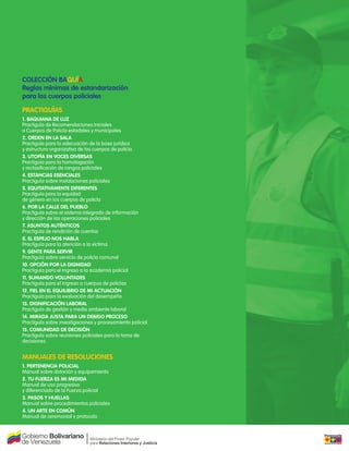COLECCIÓN BAQUÍA
Reglas mínimas de estandarización
para los cuerpos policiales

PRACTIGUÍAS
1. BAQUIANA DE LUZ
Practiguía de Recomendaciones Iniciales
a Cuerpos de Policía estadales y municipales
2. ORDEN EN LA SALA
Practiguía para la adecuación de la base jurídica
y estructura organizativa de los cuerpos de policía
3. UTOPÍA EN VOCES DIVERSAS
Practiguía para la homologación
y reclasi cación de rangos policiales
4. ESTANCIAS ESENCIALES
Practiguía sobre instalaciones policiales
5. EQUITATIVAMENTE DIFERENTES
Practiguía para la equidad
de género en los cuerpos de policía
6. POR LA CALLE DEL PUEBLO
Practiguía sobre el sistema integrado de información
y dirección de las operaciones policiales
7. ASUNTOS AUTÉNTICOS
Practiguía de rendición de cuentas
8. EL ESPEJO NOS HABLA
Practiguía para la atención a la víctima
9. GENTE PARA SERVIR
Practiguía sobre servicio de policía comunal
10. OPCIÓN POR LA DIGNIDAD
Practiguía para el ingreso a la academia policial
11. SUMANDO VOLUNTADES
Practiguía para el ingreso a cuerpos de policías
12. FIEL EN EL EQUILIBRIO DE MI ACTUACIÓN
Practiguía para la evaluación del desempeño
13. DIGNIFICACIÓN LABORAL
Practiguía de gestión y medio ambiente laboral
14. MIRADA JUSTA PARA UN DEBIDO PROCESO
Practiguía sobre investigaciones y procesamiento policial
15. COMUNIDAD DE DECISIÓN
Practiguía sobre reuniones policiales para la toma de
decisiones


MANUALES DE RESOLUCIONES
1. PERTENENCIA POLICIAL
Manual sobre dotación y equipamiento
2. TU FUERZA ES MI MEDIDA
Manual de uso progresivo
y diferenciado de la Fuerza policial
3. PASOS Y HUELLAS
Manual sobre procedimientos policiales
4. UN ARTE EN COMÚN
Manual de ceremonial y protocolo
 