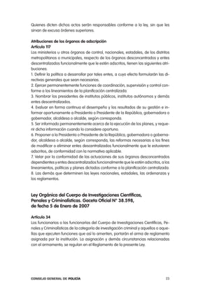Quienes dicten dichos actos serán responsables conforme a la ley, sin que les
sirvan de excusa órdenes superiores.

atribuciones de los órganos de adscripción
artículo 117
los ministerios u otros órganos de control, nacionales, estadales, de los distritos
metropolitanos o municipales, respecto de los órganos desconcentrados y entes
descentralizados funcionalmente que le estén adscritos, tienen las siguientes atri-
buciones:
1. Definir la política a desarrollar por tales entes, a cuyo efecto formularán las di-
rectivas generales que sean necesarias.
2. ejercer permanentemente funciones de coordinación, supervisión y control con-
forme a los lineamientos de la planificación centralizada.
3. nombrar los presidentes de institutos públicos, institutos autónomos y demás
entes descentralizados.
4. evaluar en forma continua el desempeño y los resultados de su gestión e in-
formar oportunamente a presidenta o presidente de la república, gobernadora o
gobernador, alcaldesa o alcalde, según corresponda.
5. Ser informado permanentemente acerca de la ejecución de los planes, y reque-
rir dicha información cuando lo considere oportuno.
6. proponer a la presidenta o presidente de la república, gobernadora o goberna-
dor, alcaldesa o alcalde, según corresponda, las reformas necesarias a los fines
de modificar o eliminar entes descentralizados funcionalmente que le estuvieren
adscritos, de conformidad con la normativa aplicable.
7. Velar por la conformidad de las actuaciones de sus órganos desconcentrados
dependientes y entes descentralizados funcionalmente que le estén adscritos, a los
lineamientos, políticas y planes dictados conforme a la planificación centralizada.
8. las demás que determinen las leyes nacionales, estadales, las ordenanzas y
los reglamentos.



ley orgánica del cuerpo de investigaciones científicas,
penales y criminalísticas. gaceta oficial n° 38.598,
de fecha 5 de enero de 2007

artículo 34
los funcionarios o las funcionarías del cuerpo de investigaciones científicas, pe-
nales y criminalísticas de la categoría de investigación criminal y aquellos o aque-
llas que ejecuten funciones que así lo ameriten, portarán el arma de reglamento
asignada por la institución. la asignación y demás circunstancias relacionadas
con el armamento, se regulan en el reglamento de la presente ley.




Consejo General de PoliCía                                                         23
 