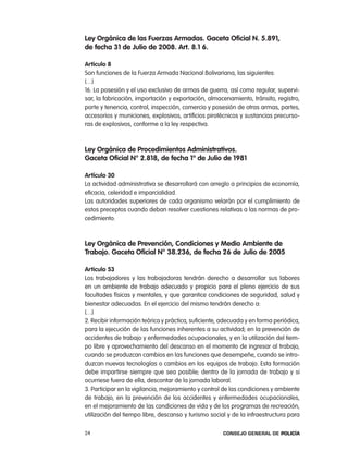 ley orgánica de las Fuerzas armadas. gaceta oficial n. 5.891,
de fecha 31 de Julio de 2008. art. 8.1 6.

articulo 8
Son funciones de la Fuerza armada nacional Bolivariana, las siguientes:
(…)
16. la posesión y el uso exclusivo de armas de guerra, así como regular, supervi-
sar, la fabricación, importación y exportación, almacenamiento, tránsito, registro,
porte y tenencia, control, inspección, comercio y posesión de otras armas, partes,
accesorios y municiones, explosivos, artificios pirotécnicos y sustancias precurso-
ras de explosivos, conforme a la ley respectiva.



ley orgánica de procedimientos administrativos.
gaceta oficial n° 2.818, de fecha 1º de Julio de 1981

artículo 30
la actividad administrativa se desarrollará con arreglo a principios de economía,
eficacia, celeridad e imparcialidad.
las autoridades superiores de cada organismo velarán por el cumplimiento de
estos preceptos cuando deban resolver cuestiones relativas a las normas de pro-
cedimiento.



ley orgánica de prevención, condiciones y medio ambiente de
trabajo. gaceta oficial n° 38.236, de fecha 26 de Julio de 2005

articulo 53
los trabajadores y las trabajadoras tendrán derecho a desarrollar sus labores
en un ambiente de trabajo adecuado y propicio para el pleno ejercicio de sus
facultades físicas y mentales, y que garantice condiciones de seguridad, salud y
bienestar adecuadas. en el ejercicio del mismo tendrán derecho a:
(…)
2. recibir información teórica y práctica, suficiente, adecuada y en forma periódica,
para la ejecución de las funciones inherentes a su actividad, en la prevención de
accidentes de trabajo y enfermedades ocupacionales, y en la utilización del tiem-
po libre y aprovechamiento del descanso en el momento de ingresar al trabajo,
cuando se produzcan cambios en las funciones que desempeñe, cuando se intro-
duzcan nuevas tecnologías o cambios en los equipos de trabajo. esta formación
debe impartirse siempre que sea posible, dentro de la jornada de trabajo y si
ocurriese fuera de ella, descontar de la jornada laboral.
3. participar en la vigilancia, mejoramiento y control de las condiciones y ambiente
de trabajo, en la prevención de los accidentes y enfermedades ocupacionales,
en el mejoramiento de las condiciones de vida y de los programas de recreación,
utilización del tiempo libre, descanso y turismo social y de la infraestructura para

24                                                    Consejo General de PoliCía
 