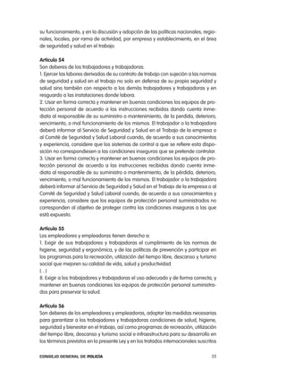 su funcionamiento, y en la discusión y adopción de las políticas nacionales, regio-
nales, locales, por rama de actividad, por empresa y establecimiento, en el área
de seguridad y salud en el trabajo.

articulo 54
Son deberes de los trabajadores y trabajadoras:
1. ejercer las labores derivadas de su contrato de trabajo con sujeción a las normas
de seguridad y salud en el trabajo no solo en defensa de su propia seguridad y
salud sino también con respecto a los demás trabajadores y trabajadoras y en
resguardo a las instalaciones donde labora.
2. Usar en forma correcta y mantener en buenas condiciones los equipos de pro-
tección personal de acuerdo a las instrucciones recibidas dando cuenta inme-
diata al responsable de su suministro o mantenimiento, de la perdida, deterioro,
vencimiento, o mal funcionamiento de los mismos. el trabajador o la trabajadora
deberá informar al Servicio de Seguridad y Salud en el trabajo de la empresa o
al comité de Seguridad y Salud laboral cuando, de acuerdo a sus conocimientos
y experiencia, considere que los sistemas de control a que se refiere esta dispo-
sición no correspondiesen a las condiciones inseguras que se pretende controlar.
3. Usar en forma correcta y mantener en buenas condiciones los equipos de pro-
tección personal de acuerdo a las instrucciones recibidas dando cuenta inme-
diata al responsable de su suministro o mantenimiento, de la pérdida, deterioro,
vencimiento, o mal funcionamiento de los mismos. el trabajador o la trabajadora
deberá informar al Servicio de Seguridad y Salud en el trabajo de la empresa o al
comité de Seguridad y Salud laboral cuando, de acuerdo a sus conocimientos y
experiencia, considere que los equipos de protección personal suministrados no
corresponden al objetivo de proteger contra las condiciones inseguras a las que
está expuesto.

artículo 55
los empleadores y empleadoras tienen derecho a:
1. exigir de sus trabajadores y trabajadoras el cumplimiento de las normas de
higiene, seguridad y ergonómica, y de las políticas de prevención y participar en
los programas para la recreación, utilización del tiempo libre, descanso y turismo
social que mejoren su calidad de vida, salud y productividad.
(…)
8. exigir a los trabajadores y trabajadoras el uso adecuado y de forma correcta, y
mantener en buenas condiciones los equipos de protección personal suministra-
dos para preservar la salud.

artículo 56
Son deberes de los empleadores y empleadoras, adoptar las medidas necesarias
para garantizar a los trabajadores y trabajadoras condiciones de salud, higiene,
seguridad y bienestar en el trabajo, así como programas de recreación, utilización
del tiempo libre, descanso y turismo social e infraestructura para su desarrollo en
los términos previstos en la presente ley y en los tratados internacionales suscritos

Consejo General de PoliCía                                                        25
 