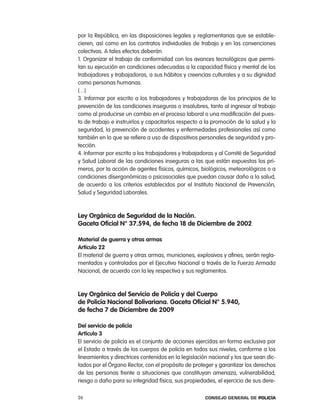 por la república, en las disposiciones legales y reglamentarias que se estable-
cieren, así como en los contratos individuales de trabajo y en las convenciones
colectivas. a tales efectos deberán.
1. organizar el trabajo de conformidad con los avances tecnológicos que permi-
tan su ejecución en condiciones adecuadas a la capacidad física y mental de los
trabajadores y trabajadoras, a sus hábitos y creencias culturales y a su dignidad
como personas humanas.
(…)
3. informar por escrito a los trabajadores y trabajadoras de los principios de la
prevención de las condiciones inseguras o insalubres, tanto al ingresar al trabajo
como al producirse un cambio en el proceso laboral o una modificación del pues-
to de trabajo e instruirlos y capacitarlos respecto a la promoción de la salud y la
seguridad, la prevención de accidentes y enfermedades profesionales así como
también en lo que se refiere a uso de dispositivos personales de seguridad y pro-
tección.
4. informar por escrito a los trabajadores y trabajadoras y al comité de Seguridad
y Salud laboral de las condiciones inseguras a las que están expuestos los pri-
meros, por la acción de agentes físicos, químicos, biológicos, meteorológicos o a
condiciones disergonómicas o psicosociales que puedan causar daño a la salud,
de acuerdo a los criterios establecidos por el instituto nacional de prevención,
Salud y Seguridad laborales.



ley orgánica de seguridad de la nación.
gaceta oficial n° 37.594, de fecha 18 de diciembre de 2002

material de guerra y otras armas
artículo 22
el material de guerra y otras armas, municiones, explosivos y afines, serán regla-
mentados y controlados por el ejecutivo nacional a través de la Fuerza armada
nacional, de acuerdo con la ley respectiva y sus reglamentos.



ley orgánica del servicio de policía y del cuerpo
de policía nacional Bolivariana. gaceta oficial n° 5.940,
de fecha 7 de diciembre de 2009

del servicio de policía
artículo 3
el servicio de policía es el conjunto de acciones ejercidas en forma exclusiva por
el estado a través de los cuerpos de policía en todos sus niveles, conforme a los
lineamientos y directrices contenidos en la legislación nacional y los que sean dic-
tados por el Órgano rector, con el propósito de proteger y garantizar los derechos
de las personas frente a situaciones que constituyan amenaza, vulnerabilidad,
riesgo o daño para su integridad física, sus propiedades, el ejercicio de sus dere-

26                                                    Consejo General de PoliCía
 